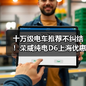十万级电车推荐不纠结！荣威纯电D6上海优惠+反向虚标直击痛点