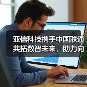 亚信科技携手中国联通共拓数智未来,助力向新向实 亚信科技携手中国联通共拓数智未来,助力向新向实