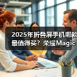 2025年折叠屏手机哪款最值得买?荣耀Magic V5全面领先 2025年折叠屏手机哪款最值得买?荣耀Magic V5全面领先