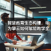 智慧教育生态构建,华为擎云如何赋能教学全面升级? 智慧教育生态构建,华为擎云如何赋能教学全面升级?