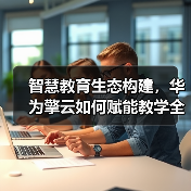 智慧教育生态构建,华为擎云如何赋能教学全面升级? 智慧教育生态构建,华为擎云如何赋能教学全面升级?