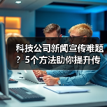 科技公司新闻宣传难题？5个方法助你提升传播效果2025